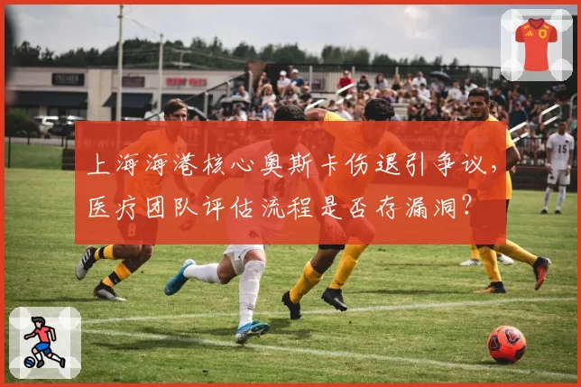 上海海港核心奥斯卡伤退引争议，医疗团队评估流程是否存漏洞？