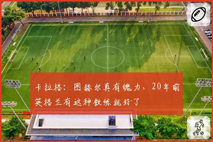 卡拉格：图赫尔真有魄力，20年前英格兰有这种教练就好了