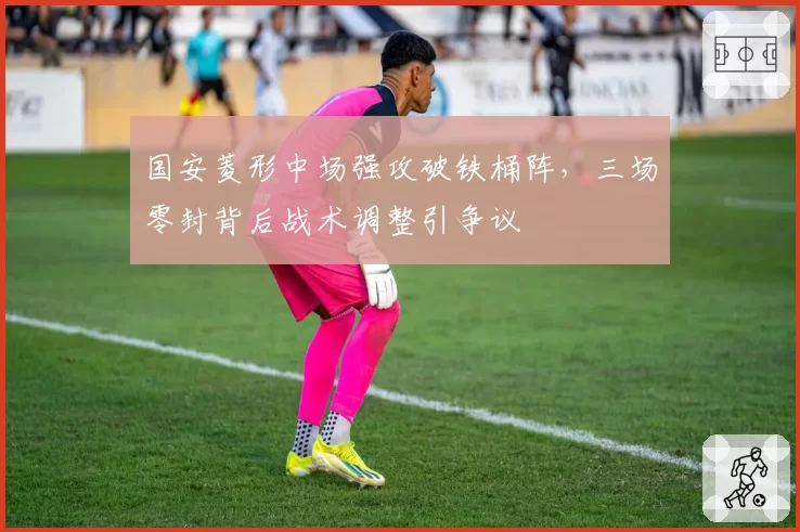 国安菱形中场强攻破铁桶阵，三场零封背后战术调整引争议