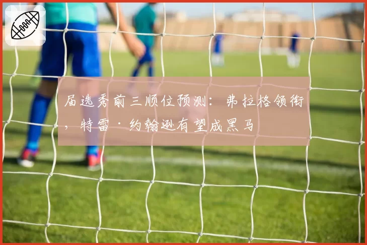 届选秀前三顺位预测：弗拉格领衔，特雷·约翰逊有望成黑马