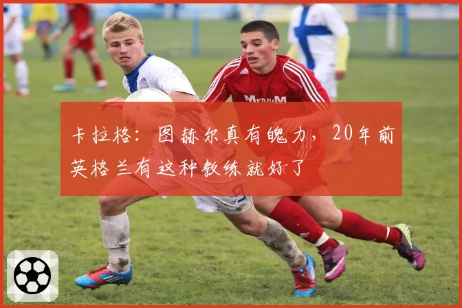 卡拉格:图赫尔真有魄力,20年前英格兰有这种教练就好了