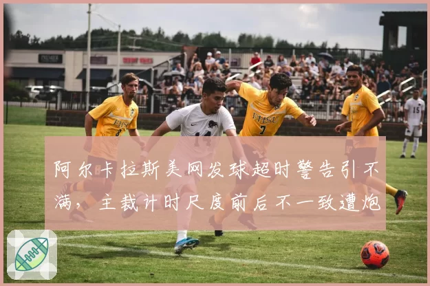 阿尔卡拉斯美网发球超时警告引不满，主裁计时尺度前后不一致遭炮轰