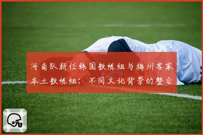 河南队新任韩国教练组与梅州客家本土教练组：不同文化背景的整合挑战