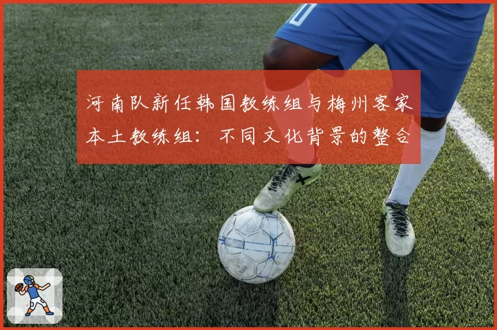 河南队新任韩国教练组与梅州客家本土教练组:不同文化背景的整合挑战