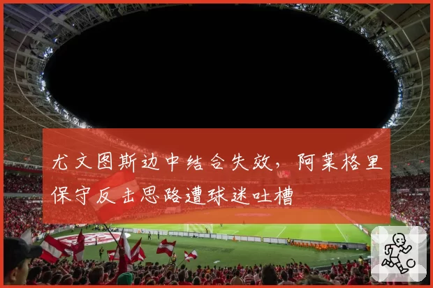 尤文图斯边中结合失效，阿莱格里保守反击思路遭球迷吐槽