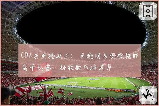 CBA历史抢断王:吕晓明与现役抢断高手赵睿、孙铭徽风格差异