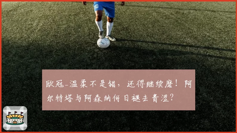 欧冠_温柔不是错，还得继续磨！阿尔特塔与阿森纳何日褪去青涩？