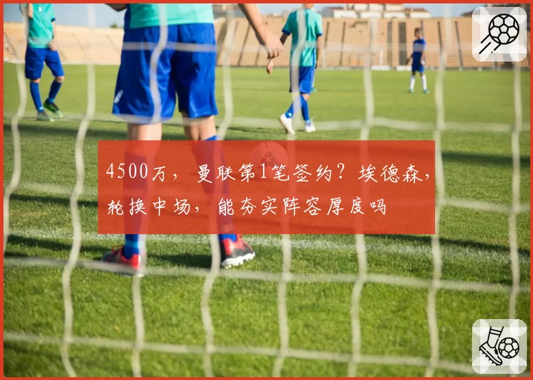 4500万，曼联第1笔签约？埃德森，轮换中场，能夯实阵容厚度吗