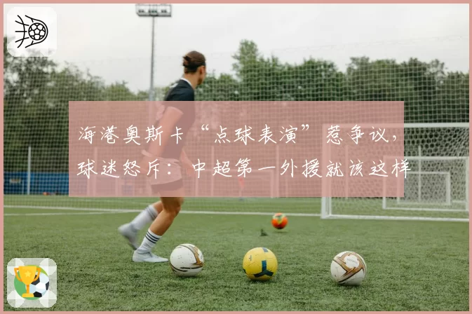 海港奥斯卡“点球表演”惹争议，球迷怒斥：中超第一外援就该这样踢？