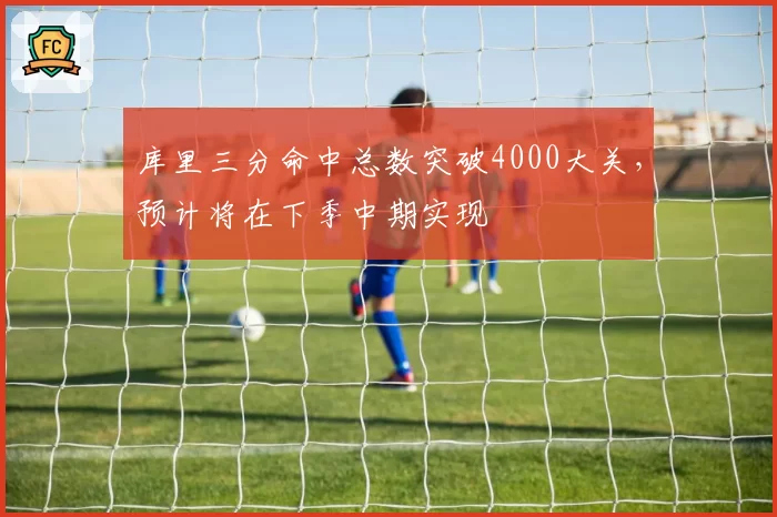 库里三分命中总数突破4000大关，预计将在下季中期实现