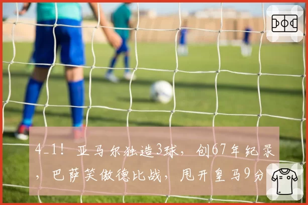 4_1！亚马尔独造3球，创67年纪录，巴萨笑傲德比战，甩开皇马9分