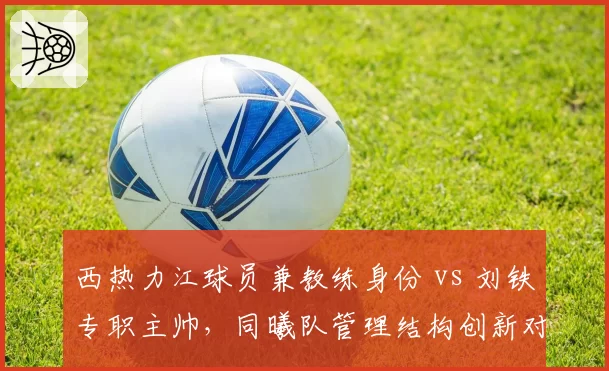西热力江球员兼教练身份 vs 刘铁专职主帅，同曦队管理结构创新对比