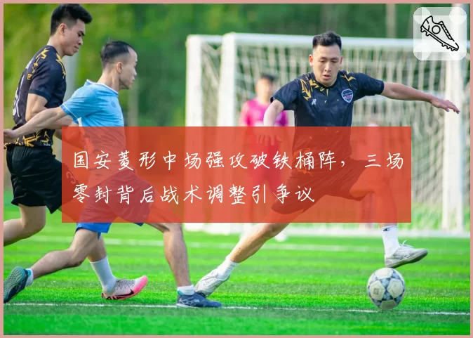 国安菱形中场强攻破铁桶阵，三场零封背后战术调整引争议