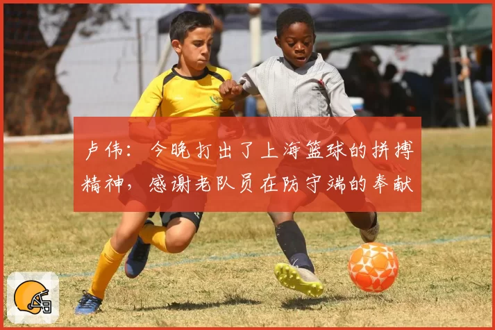 卢伟:今晚打出了上海篮球的拼搏精神,感谢老队员在防守端的奉献