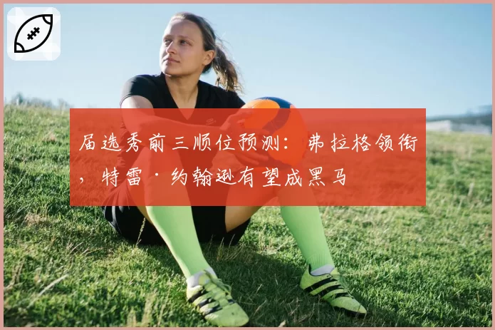 届选秀前三顺位预测：弗拉格领衔，特雷·约翰逊有望成黑马