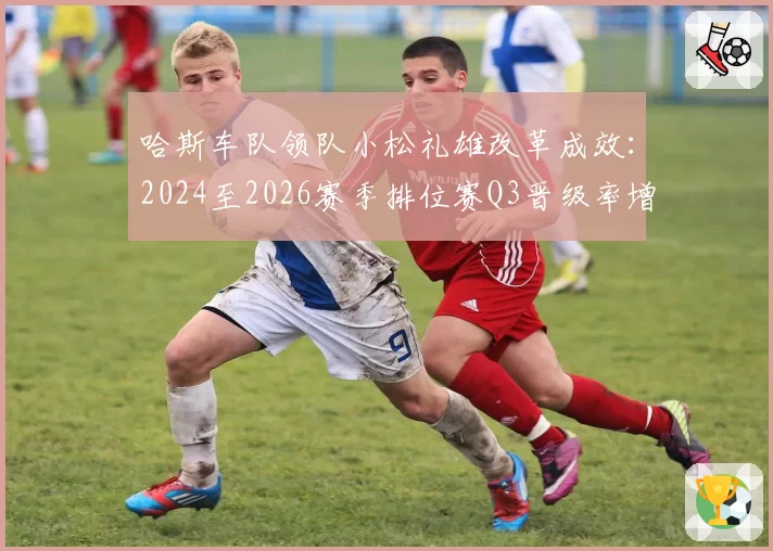 哈斯车队领队小松礼雄改革成效:2024至2026赛季排位赛Q3晋级率增长曲线