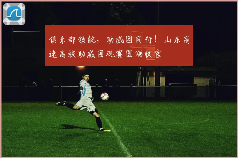 俱乐部领航，助威团同行！山东高速高校助威团观赛圆满收官