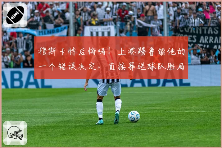 穆斯卡特后悔吗！上港踢鲁能他的一个错误决定，直接葬送球队胜局