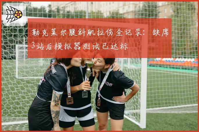 勒克莱尔腹斜肌拉伤全记录:缺席3站后模拟器测试已达标
