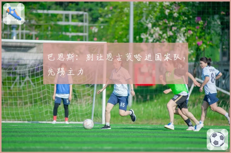 巴恩斯:别让恩古莫哈进国家队,先踢主力