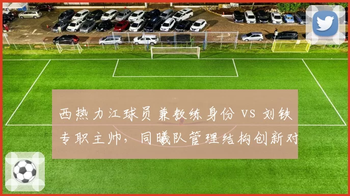 西热力江球员兼教练身份 vs 刘铁专职主帅，同曦队管理结构创新对比