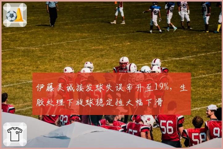 伊藤美诚接发球失误率升至19%，生胶处理下旋球稳定性大幅下滑