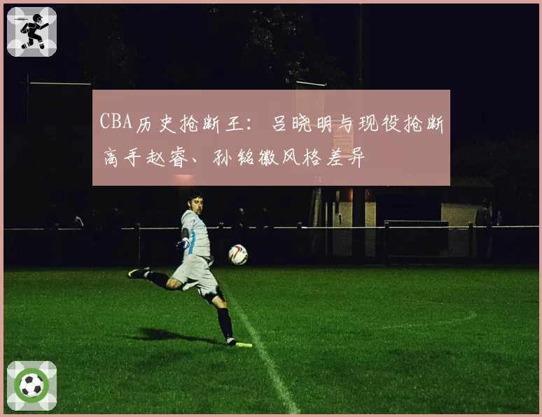 CBA历史抢断王:吕晓明与现役抢断高手赵睿、孙铭徽风格差异