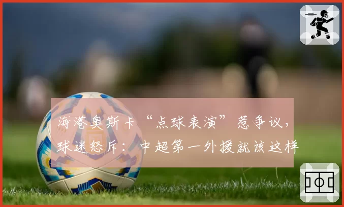 海港奥斯卡“点球表演”惹争议,球迷怒斥:中超第一外援就该这样踢?