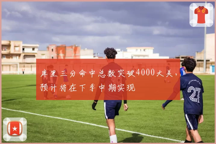 库里三分命中总数突破4000大关，预计将在下季中期实现