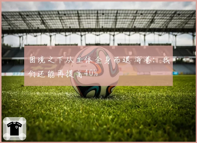 困境之下从工体全身而退 海港：我们还能再提高40%