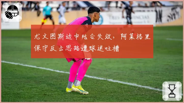 尤文图斯边中结合失效，阿莱格里保守反击思路遭球迷吐槽