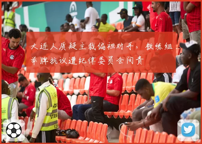大连人质疑主裁偏袒对手,教练组举牌抗议遭纪律委员会问责