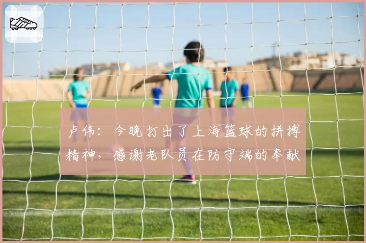 卢伟：今晚打出了上海篮球的拼搏精神，感谢老队员在防守端的奉献
