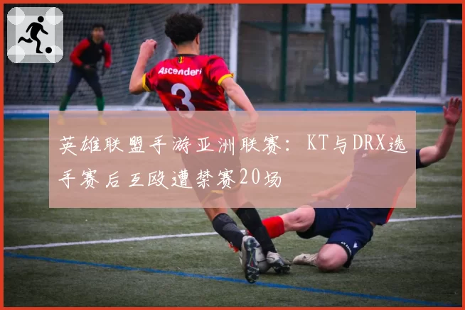 英雄联盟手游亚洲联赛:KT与DRX选手赛后互殴遭禁赛20场
