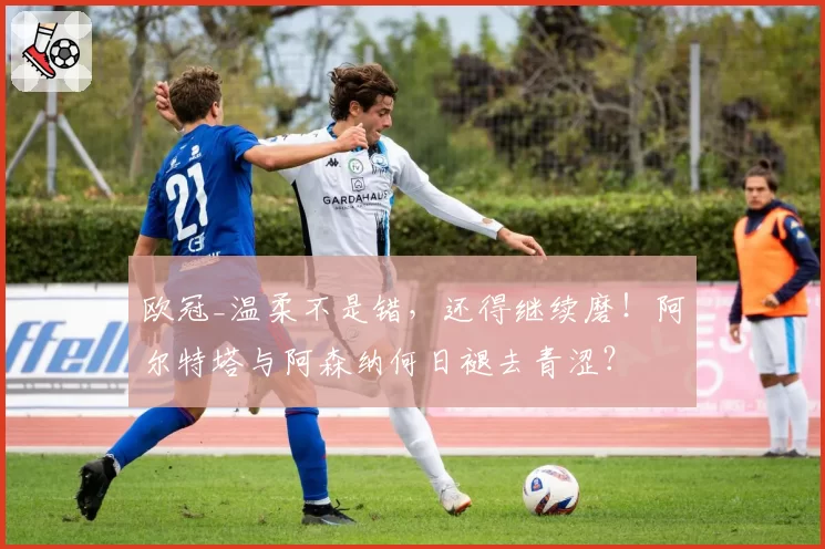 欧冠_温柔不是错,还得继续磨!阿尔特塔与阿森纳何日褪去青涩?