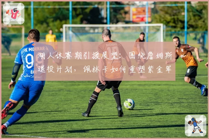 湖人休赛期引援展望：围绕詹姆斯退役计划，佩林卡如何重塑紫金军团？